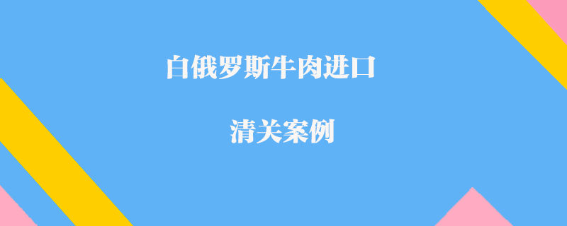 白俄羅斯牛肉進(jìn)口清關(guān)案例