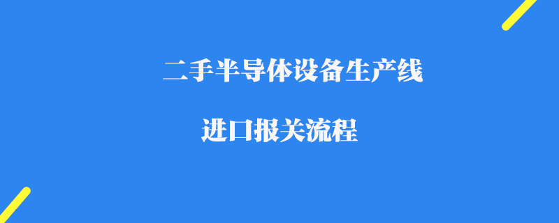 二手半導體設備生產(chǎn)線進口報關(guān)流程