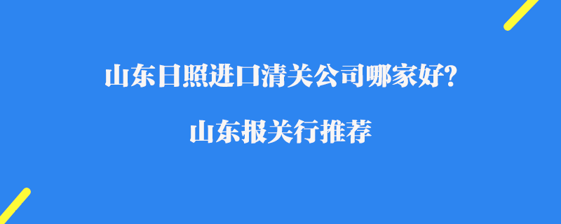 山東日照進口清關(guān)公司哪家好？山東報關(guān)行推薦