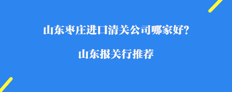 山東棗莊進(jìn)口清關(guān)公司哪家好？山東報(bào)關(guān)行推薦