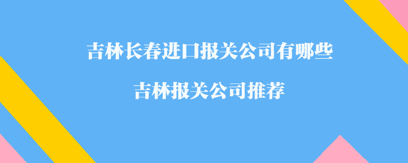 吉林長(zhǎng)春進(jìn)口報(bào)關(guān)公司有哪些？吉林報(bào)關(guān)公司推薦